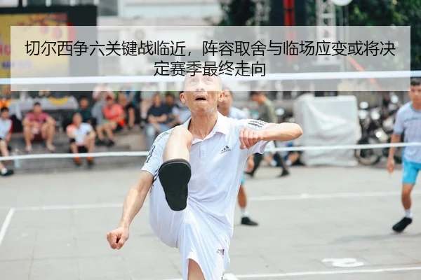 切尔西争六关键战临近，阵容取舍与临场应变或将决定赛季最终走向